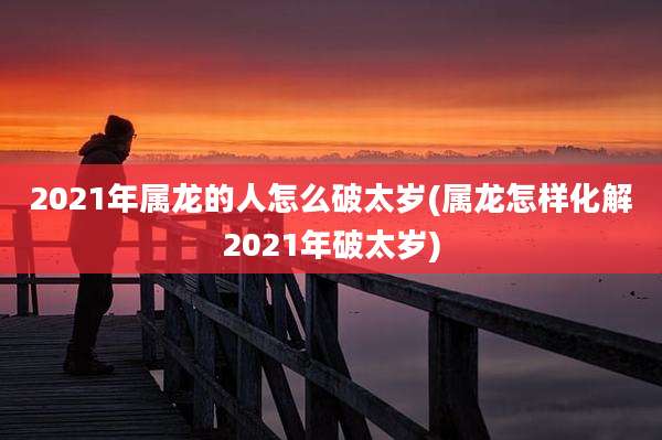 2021年属龙的人怎么破太岁(属龙怎样化解2021年破太岁)