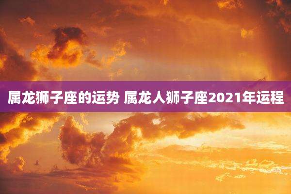 属龙狮子座的运势 属龙人狮子座2021年运程