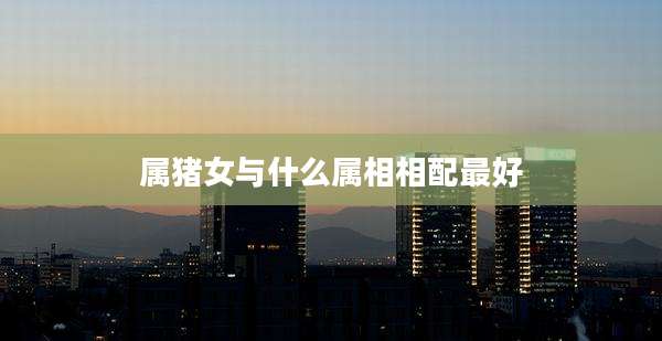 属猪女与什么属相相配最好