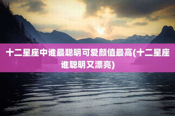 十二星座中谁最聪明可爱颜值最高(十二星座谁聪明又漂亮)