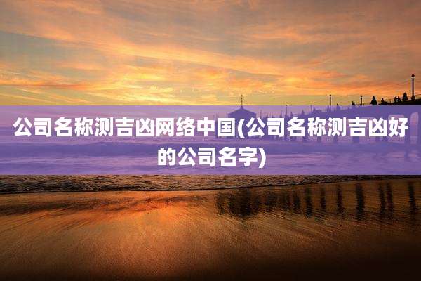 公司名称测吉凶网络中国(公司名称测吉凶好的公司名字)