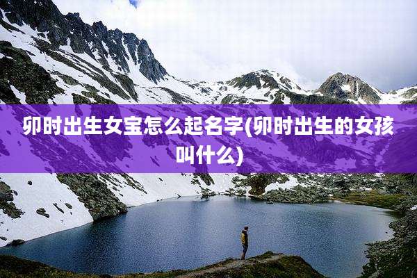 卯时出生女宝怎么起名字(卯时出生的女孩叫什么)