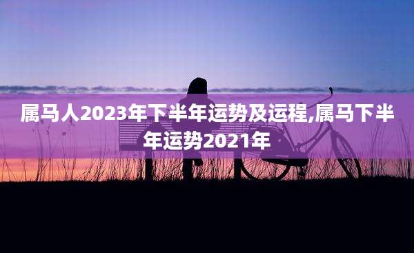 属马人2023年下半年运势及运程,属马下半年运势2021年