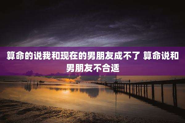 算命的说我和现在的男朋友成不了 算命说和男朋友不合适