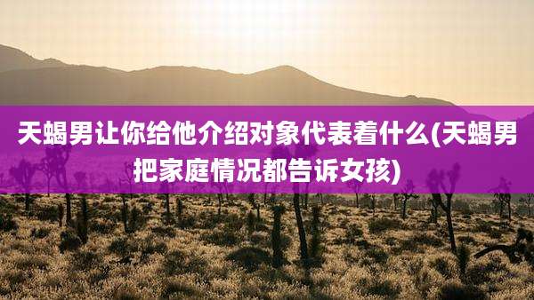 天蝎男让你给他介绍对象代表着什么(天蝎男把家庭情况都告诉女孩)