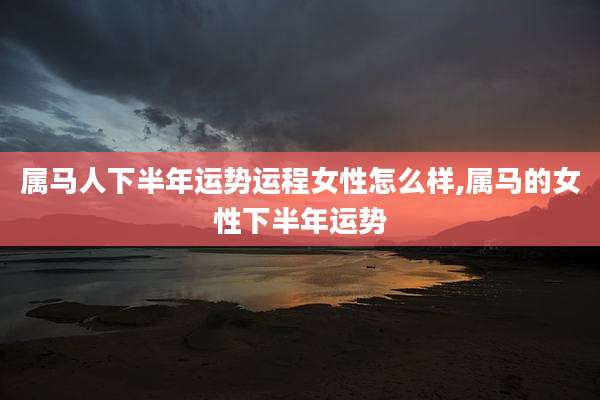 属马人下半年运势运程女性怎么样,属马的女性下半年运势