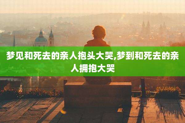 梦见和死去的亲人抱头大哭,梦到和死去的亲人拥抱大哭
