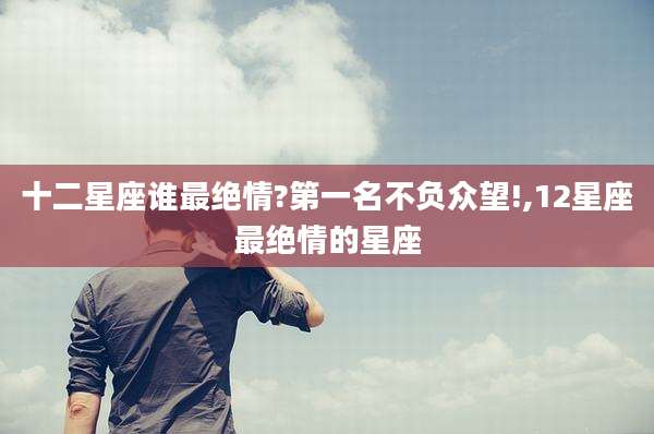 十二星座谁最绝情?第一名不负众望!,12星座最绝情的星座