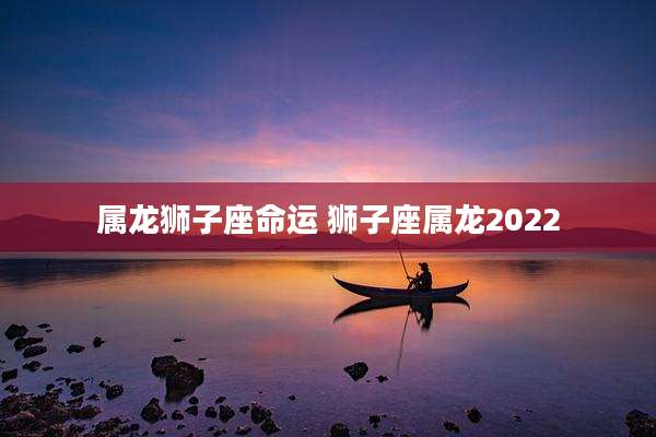 属龙狮子座命运 狮子座属龙2022