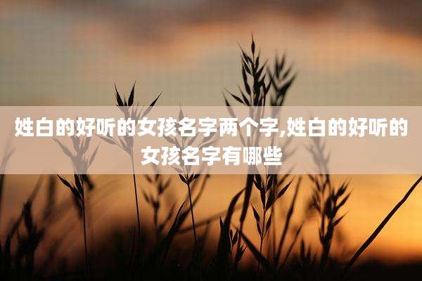 姓白的好听的女孩名字两个字,姓白的好听的女孩名字有哪些