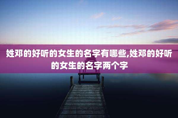 姓邓的好听的女生的名字有哪些,姓邓的好听的女生的名字两个字