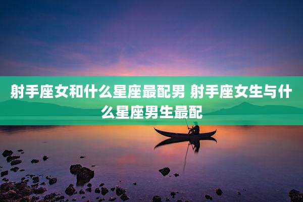 射手座女和什么星座最配男 射手座女生与什么星座男生最配