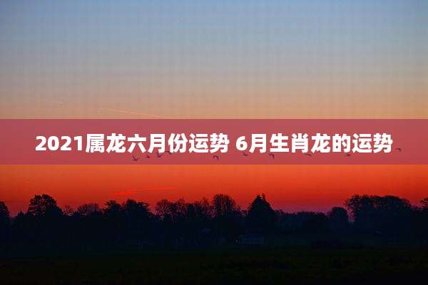 2021属龙六月份运势 6月生肖龙的运势