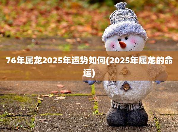 76年属龙2025年运势如何(2025年属龙的命运)