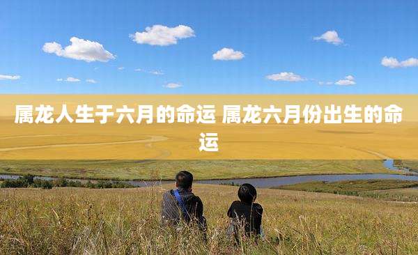 属龙人生于六月的命运 属龙六月份出生的命运