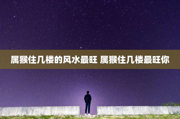 属猴住几楼的风水最旺 属猴住几楼最旺你