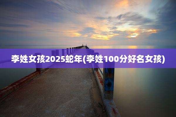 李姓女孩2025蛇年(李姓100分好名女孩)