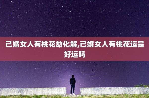 已婚女人有桃花劫化解,已婚女人有桃花运是好运吗
