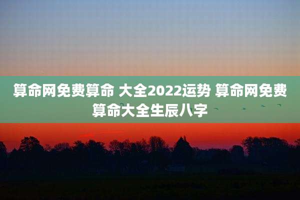 算命网免费算命 大全2022运势 算命网免费算命大全生辰八字