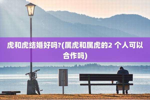 虎和虎结婚好吗?(属虎和属虎的2 个人可以合作吗)