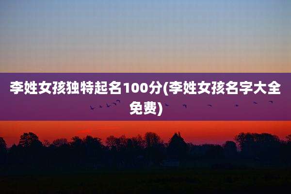 李姓女孩独特起名100分(李姓女孩名字大全免费)