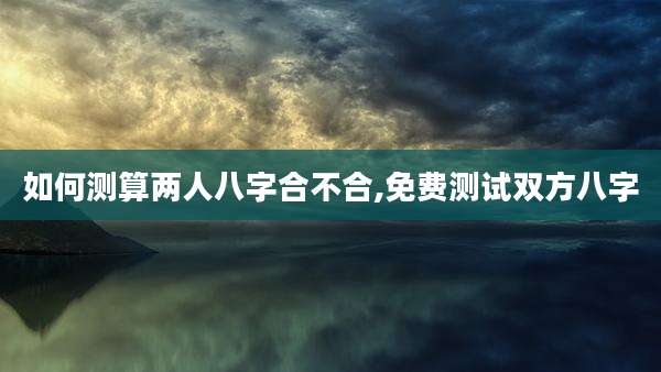 如何测算两人八字合不合,免费测试双方八字