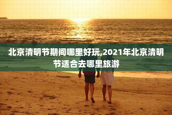 北京清明节期间哪里好玩,2021年北京清明节适合去哪里旅游