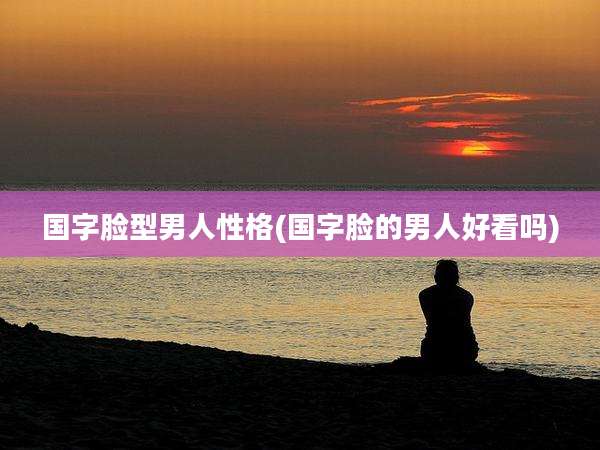 国字脸型男人性格(国字脸的男人好看吗)