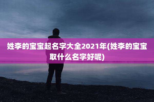 姓李的宝宝起名字大全2021年(姓李的宝宝取什么名字好呢)