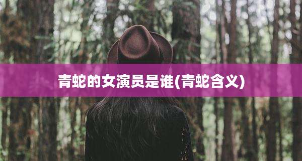 青蛇的女演员是谁(青蛇含义)