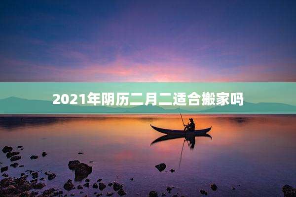 2021年阴历二月二适合搬家吗