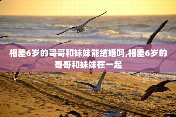 相差6岁的哥哥和妹妹能结婚吗,相差6岁的哥哥和妹妹在一起