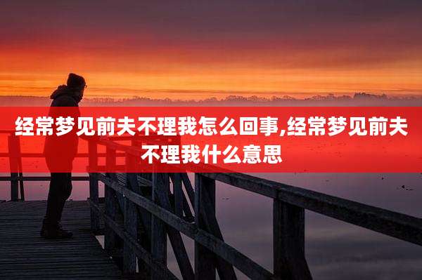 经常梦见前夫不理我怎么回事,经常梦见前夫不理我什么意思