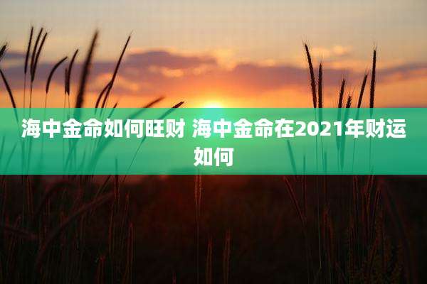 海中金命如何旺财 海中金命在2021年财运如何