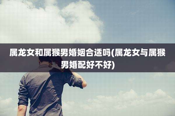 属龙女和属猴男婚姻合适吗(属龙女与属猴男婚配好不好)