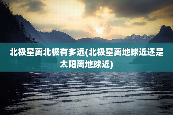 北极星离北极有多远(北极星离地球近还是太阳离地球近)