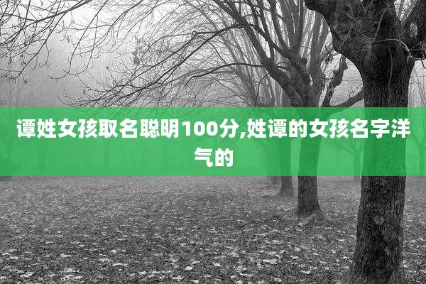 谭姓女孩取名聪明100分,姓谭的女孩名字洋气的