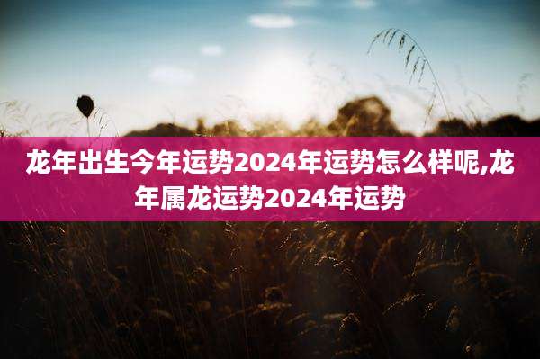 龙年出生今年运势2024年运势怎么样呢,龙年属龙运势2024年运势