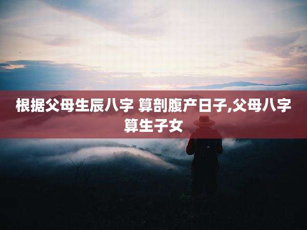 根据父母生辰八字 算剖腹产日子,父母八字算生子女