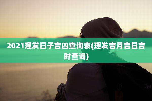 2021理发日子吉凶查询表(理发吉月吉日吉时查询)