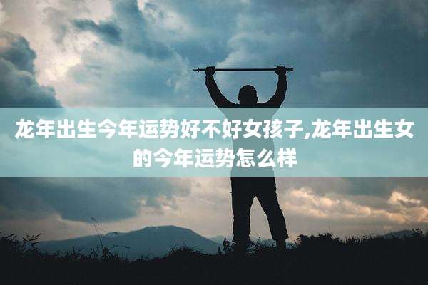 龙年出生今年运势好不好女孩子,龙年出生女的今年运势怎么样