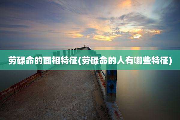 劳碌命的面相特征(劳碌命的人有哪些特征)