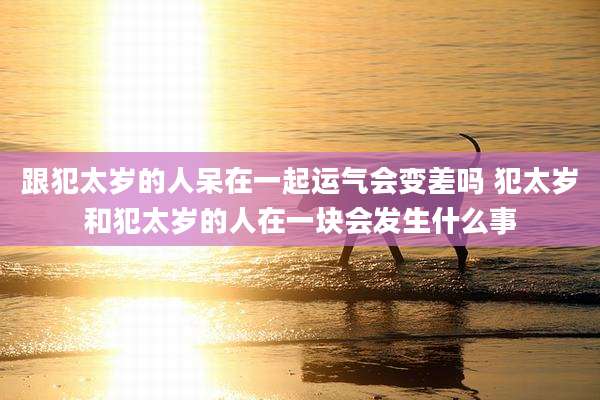 跟犯太岁的人呆在一起运气会变差吗 犯太岁和犯太岁的人在一块会发生什么事