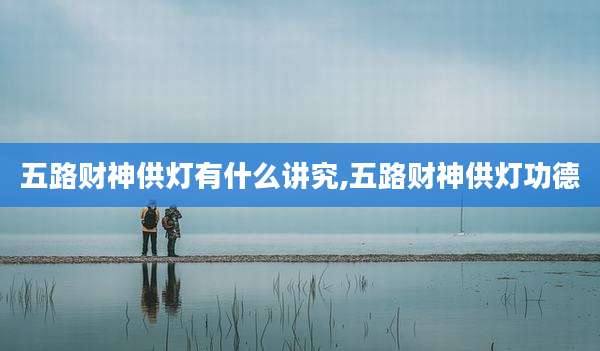 五路财神供灯有什么讲究,五路财神供灯功德