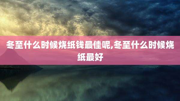 冬至什么时候烧纸钱最佳呢,冬至什么时候烧纸最好