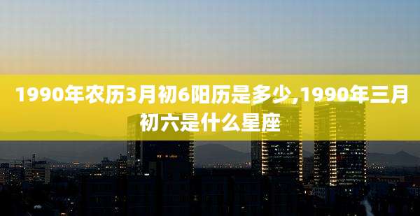 1990年农历3月初6阳历是多少,1990年三月初六是什么星座