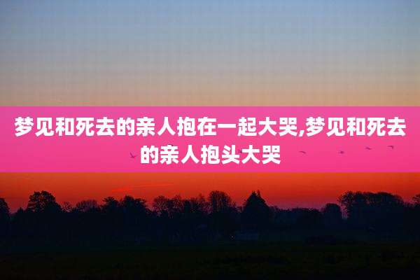 梦见和死去的亲人抱在一起大哭,梦见和死去的亲人抱头大哭