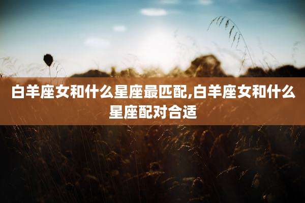白羊座女和什么星座最匹配,白羊座女和什么星座配对合适