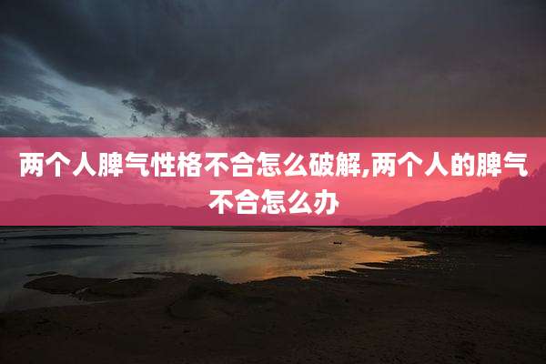 两个人脾气性格不合怎么破解,两个人的脾气不合怎么办