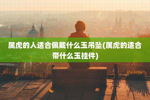 属虎的人适合佩戴什么玉吊坠(属虎的适合带什么玉挂件)